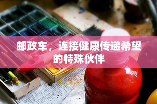 邮政车，连接健康传递希望的特殊伙伴