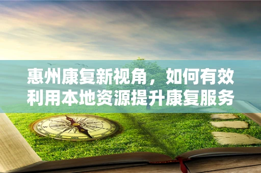 惠州康复新视角，如何有效利用本地资源提升康复服务？