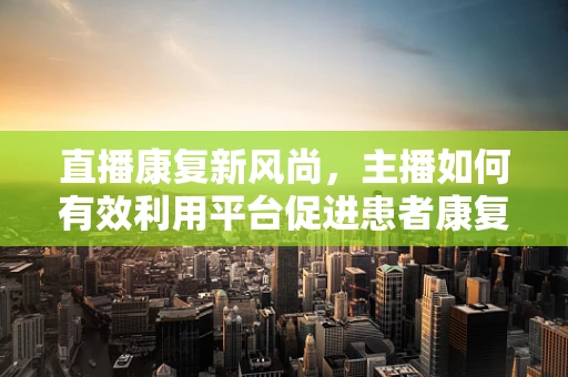 直播康复新风尚，主播如何有效利用平台促进患者康复？