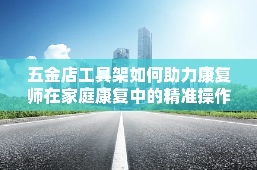 五金店工具架如何助力康复师在家庭康复中的精准操作？