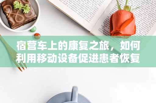 宿营车上的康复之旅，如何利用移动设备促进患者恢复？