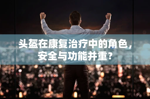 头盔在康复治疗中的角色，安全与功能并重？