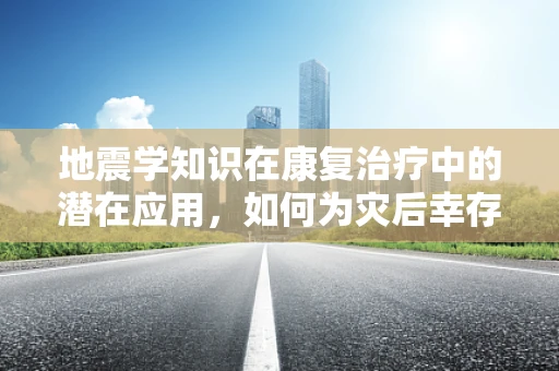 地震学知识在康复治疗中的潜在应用，如何为灾后幸存者提供更精准的康复指导？