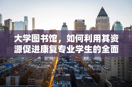 大学图书馆，如何利用其资源促进康复专业学生的全面发展？