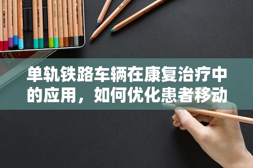单轨铁路车辆在康复治疗中的应用，如何优化患者移动体验？