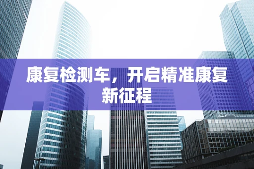 康复检测车，开启精准康复新征程