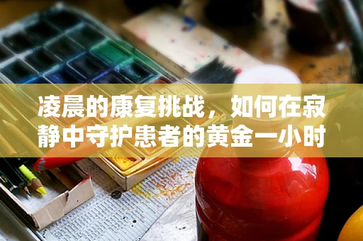 凌晨的康复挑战，如何在寂静中守护患者的黄金一小时？