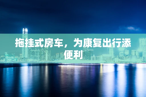 拖挂式房车，为康复出行添便利