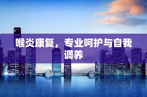 喉炎康复，专业呵护与自我调养