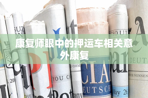 康复师眼中的押运车相关意外康复