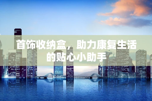 首饰收纳盒，助力康复生活的贴心小助手