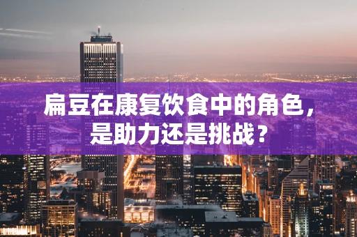 扁豆在康复饮食中的角色，是助力还是挑战？