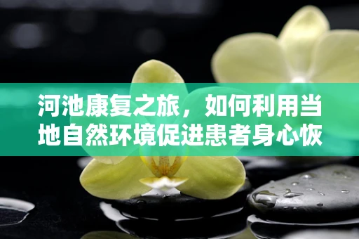 河池康复之旅，如何利用当地自然环境促进患者身心恢复？
