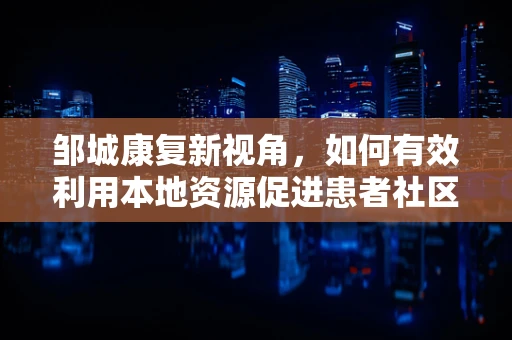 邹城康复新视角，如何有效利用本地资源促进患者社区康复？