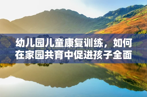 幼儿园儿童康复训练，如何在家园共育中促进孩子全面发展？