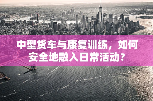 中型货车与康复训练，如何安全地融入日常活动？