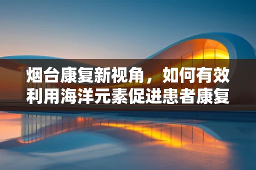 烟台康复新视角，如何有效利用海洋元素促进患者康复？