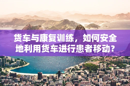 货车与康复训练，如何安全地利用货车进行患者移动？
