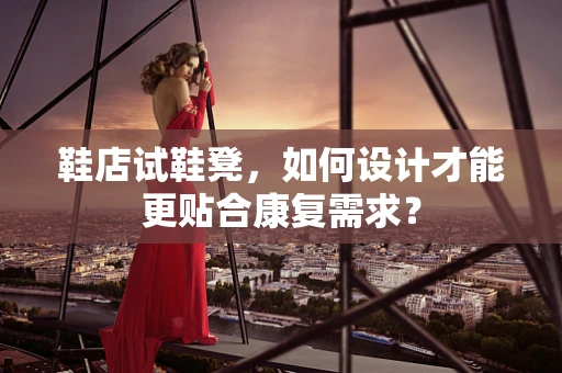 鞋店试鞋凳，如何设计才能更贴合康复需求？