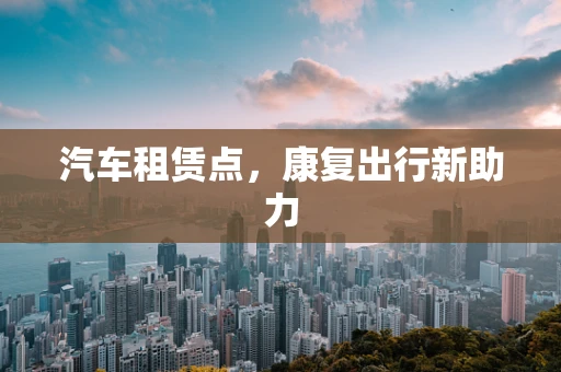 汽车租赁点，康复出行新助力