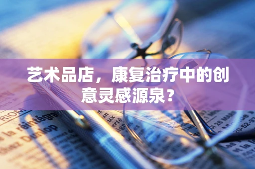 艺术品店，康复治疗中的创意灵感源泉？