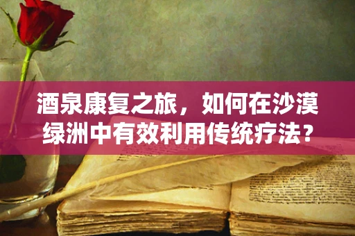 酒泉康复之旅，如何在沙漠绿洲中有效利用传统疗法？