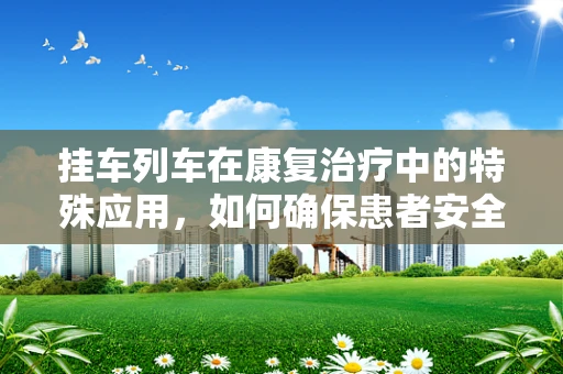 挂车列车在康复治疗中的特殊应用，如何确保患者安全转移？