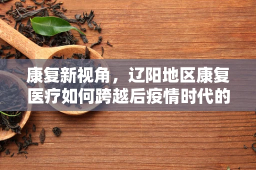 康复新视角，辽阳地区康复医疗如何跨越后疫情时代的挑战？