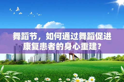 舞蹈节，如何通过舞蹈促进康复患者的身心重建？