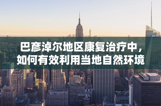 巴彦淖尔地区康复治疗中，如何有效利用当地自然环境促进患者恢复？