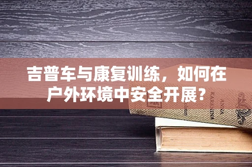 吉普车与康复训练，如何在户外环境中安全开展？