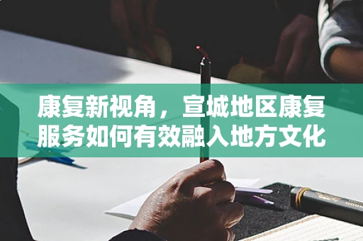 康复新视角，宣城地区康复服务如何有效融入地方文化特色？