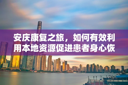 安庆康复之旅，如何有效利用本地资源促进患者身心恢复？