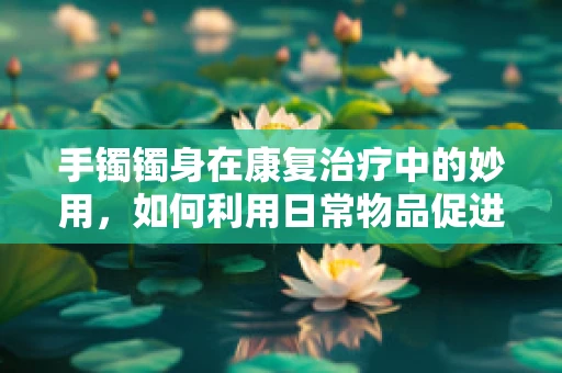 手镯镯身在康复治疗中的妙用，如何利用日常物品促进手腕灵活性？