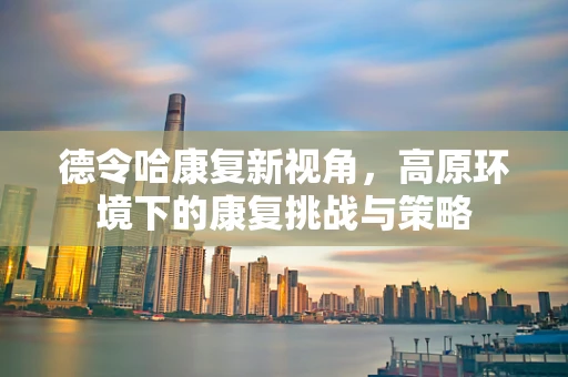 德令哈康复新视角，高原环境下的康复挑战与策略