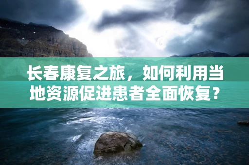 长春康复之旅，如何利用当地资源促进患者全面恢复？