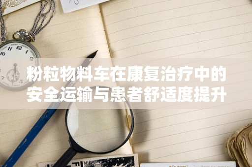 粉粒物料车在康复治疗中的安全运输与患者舒适度提升策略
