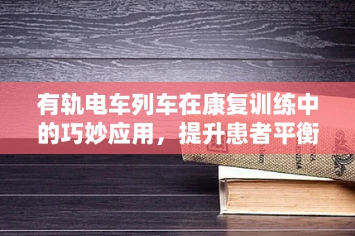 有轨电车列车在康复训练中的巧妙应用，提升患者平衡与协调能力的创新方法