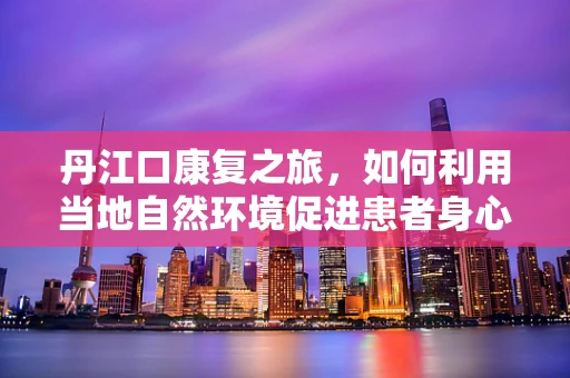 丹江口康复之旅，如何利用当地自然环境促进患者身心恢复？