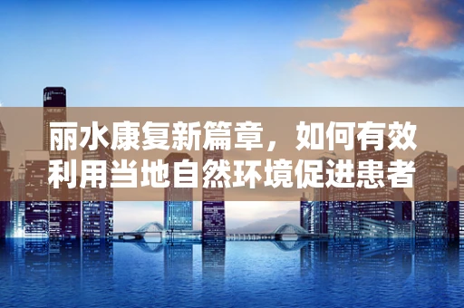 丽水康复新篇章，如何有效利用当地自然环境促进患者身心康复？