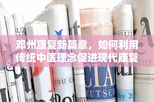 邓州康复新篇章，如何利用传统中医理念促进现代康复治疗？