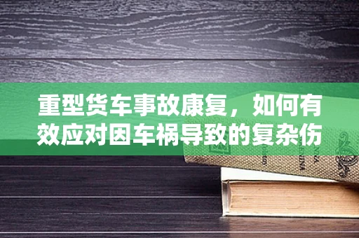 重型货车事故康复，如何有效应对因车祸导致的复杂伤情？