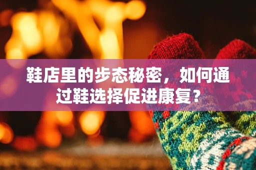 鞋店里的步态秘密，如何通过鞋选择促进康复？