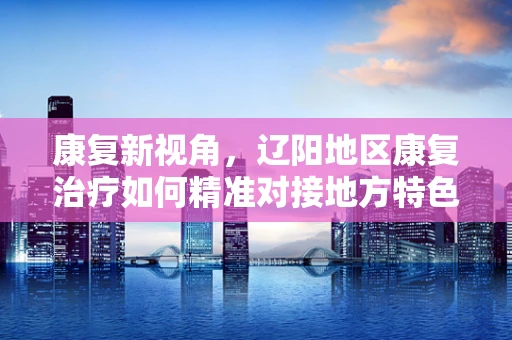 康复新视角，辽阳地区康复治疗如何精准对接地方特色？