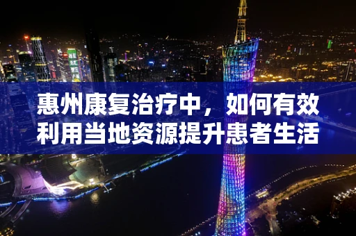 惠州康复治疗中，如何有效利用当地资源提升患者生活质量？