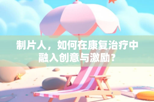 制片人，如何在康复治疗中融入创意与激励？