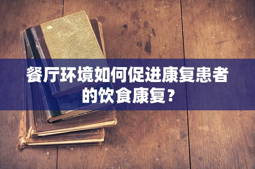 餐厅环境如何促进康复患者的饮食康复？
