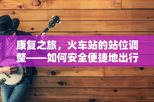 康复之旅，火车站的站位调整——如何安全便捷地出行？