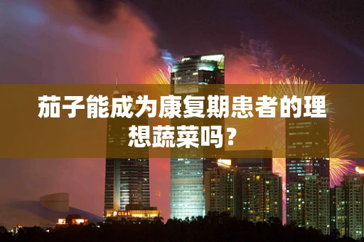 茄子能成为康复期患者的理想蔬菜吗？