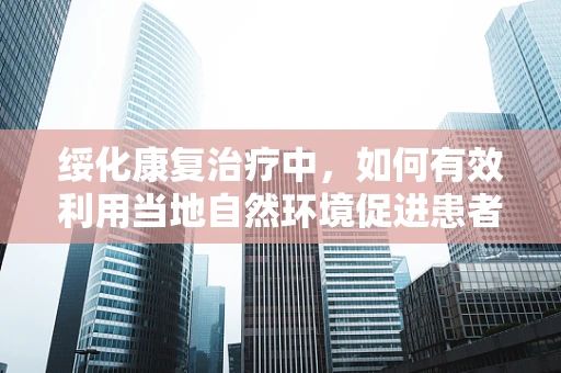 绥化康复治疗中，如何有效利用当地自然环境促进患者恢复？